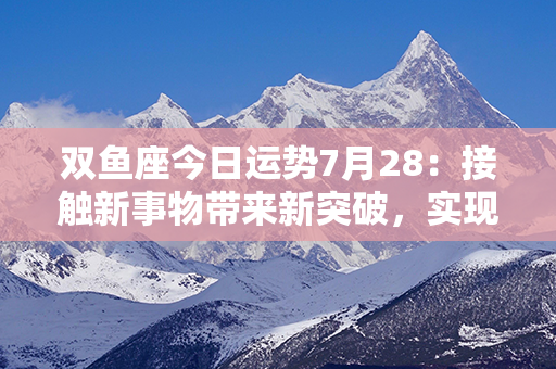 双鱼座今日运势7月28：接触新事物带来新突破，实现梦想的良机将到来！