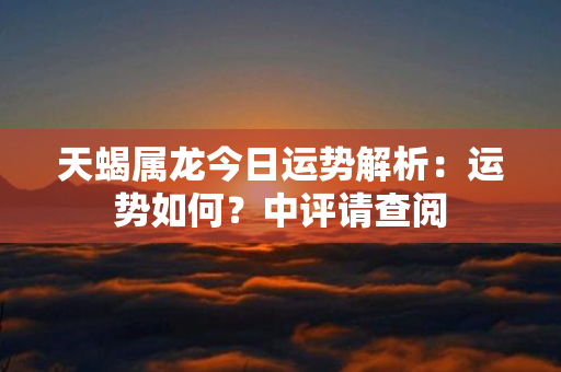 天蝎属龙今日运势解析：运势如何？中评请查阅