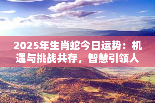 2025年生肖蛇今日运势：机遇与挑战共存，智慧引领人生之路