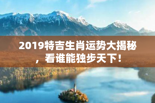 2019特吉生肖运势大揭秘，看谁能独步天下！