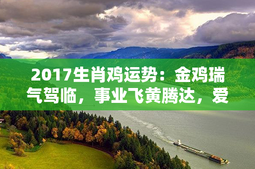 2017生肖鸡运势：金鸡瑞气驾临，事业飞黄腾达，爱情幸福灿烂，财运如虹丰盈