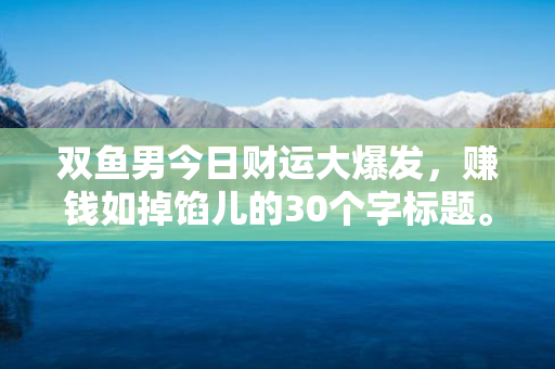 双鱼男今日财运大爆发，赚钱如掉馅儿的30个字标题。