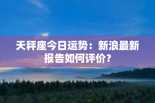 天秤座今日运势：新浪最新报告如何评价？