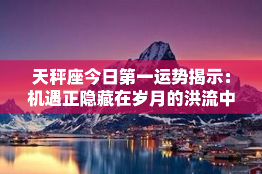 天秤座今日第一运势揭示：机遇正隐藏在岁月的洪流中浩荡奔涌着！