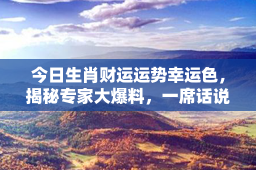 今日生肖财运运势幸运色，揭秘专家大爆料，一席话说尽，诚意满满！