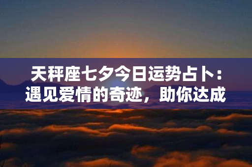 天秤座七夕今日运势占卜：遇见爱情的奇迹，助你达成心愿！