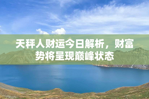 天秤人财运今日解析，财富势将呈现巅峰状态