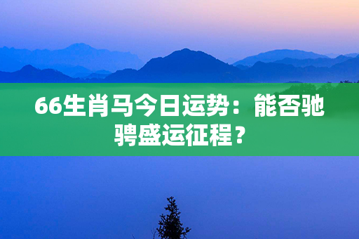 66生肖马今日运势：能否驰骋盛运征程？