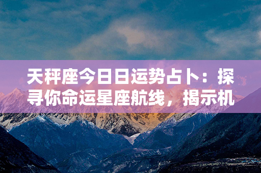 天秤座今日日运势占卜：探寻你命运星座航线，揭示机遇与挑战之路！