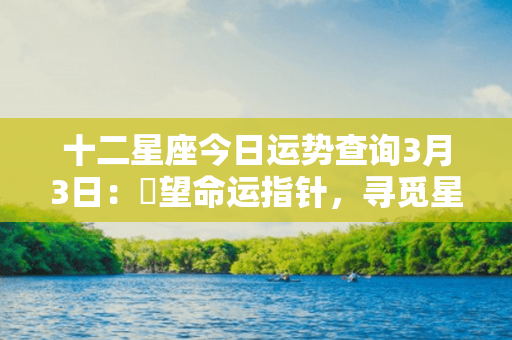 十二星座今日运势查询3月3日：瞭望命运指针，寻觅星辰指引