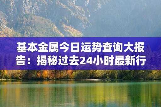 基本金属今日运势查询大报告：揭秘过去24小时最新行情和热点！