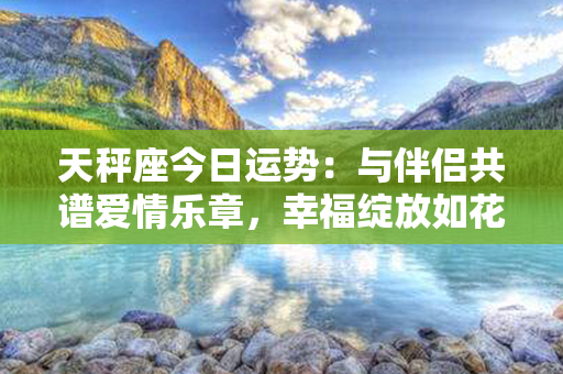 天秤座今日运势：与伴侣共谱爱情乐章，幸福绽放如花