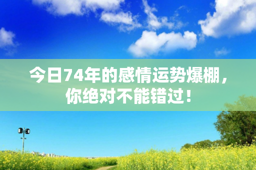 今日74年的感情运势爆棚，你绝对不能错过！