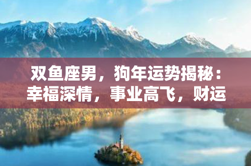 双鱼座男，狗年运势揭秘：幸福深情，事业高飞，财运亨通！