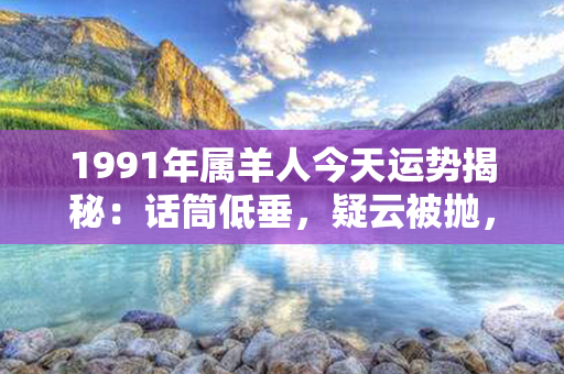 1991年属羊人今天运势揭秘：话筒低垂，疑云被抛，幸福守将随！