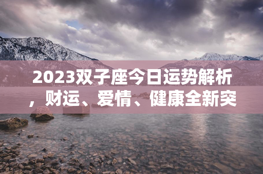 2023双子座今日运势解析，财运、爱情、健康全新突破，幸福将紧随其后！