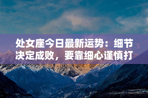 处女座今日最新运势：细节决定成败，要靠细心谨慎打造今天的成功！