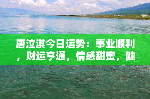 唐泣淇今日运势：事业顺利，财运亨通，情感甜蜜，健康精神！