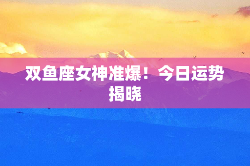 双鱼座女神准爆！今日运势揭晓