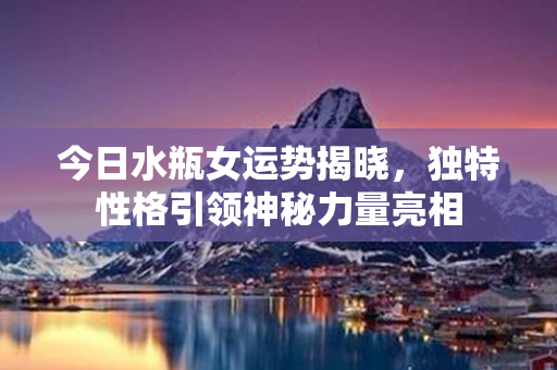 今日水瓶女运势揭晓，独特性格引领神秘力量亮相