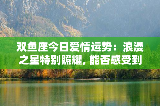 双鱼座今日爱情运势：浪漫之星特别照耀, 能否感受到幸福的引力？