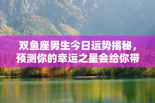 双鱼座男生今日运势揭秘，预测你的幸运之星会给你带来什么好运