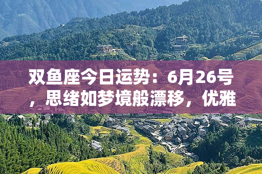 双鱼座今日运势：6月26号，思绪如梦境般漂移，优雅自由的良机即将到来！