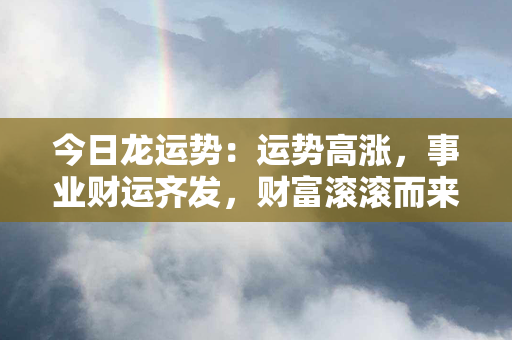 今日龙运势：运势高涨，事业财运齐发，财富滚滚而来！