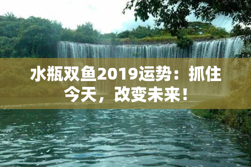 水瓶双鱼2019运势：抓住今天，改变未来！