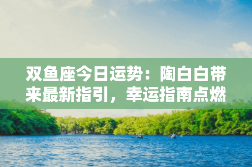 双鱼座今日运势：陶白白带来最新指引，幸运指南点燃你的星辰之路！