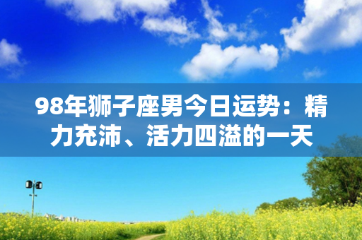 98年狮子座男今日运势：精力充沛、活力四溢的一天