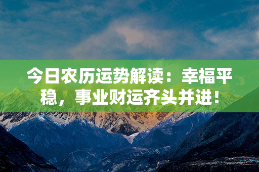 今日农历运势解读：幸福平稳，事业财运齐头并进！