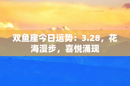 双鱼座今日运势：3.28，花海漫步，喜悦涌现