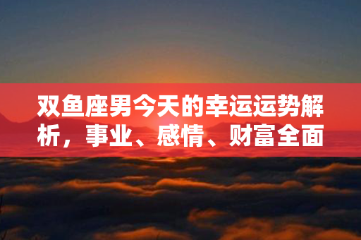 双鱼座男今天的幸运运势解析，事业、感情、财富全面梳理，为你指引明天的方向