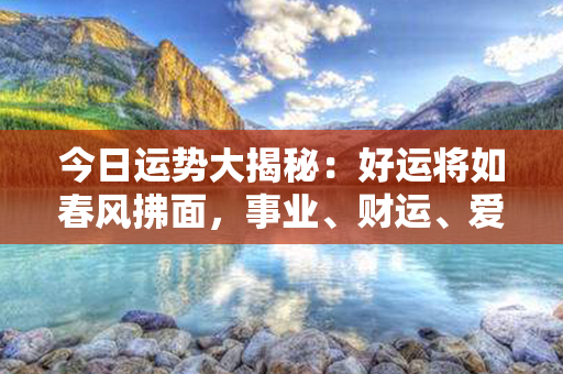 今日运势大揭秘：好运将如春风拂面，事业、财运、爱情悉皆亨通，生活陷入快乐漩涡！