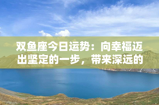 双鱼座今日运势：向幸福迈出坚定的一步，带来深远的改变！