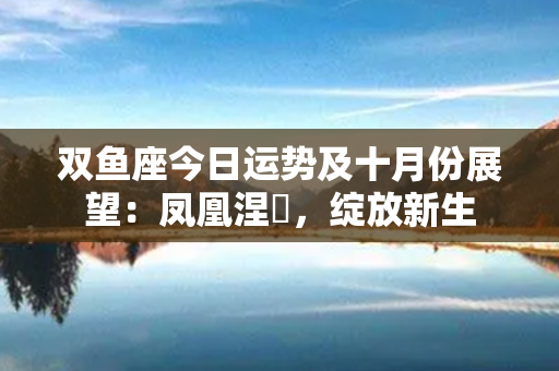 双鱼座今日运势及十月份展望：凤凰涅槃，绽放新生