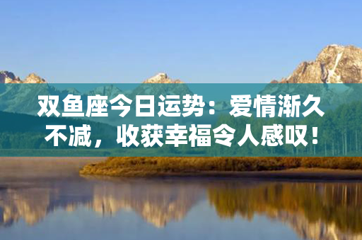 双鱼座今日运势：爱情渐久不减，收获幸福令人感叹！