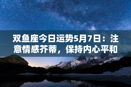 双鱼座今日运势5月7日：注意情感芥蒂，保持内心平和与善意。