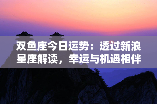 双鱼座今日运势：透过新浪星座解读，幸运与机遇相伴，事业爱情皆顺遂！