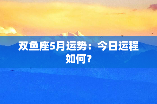 双鱼座5月运势：今日运程如何？