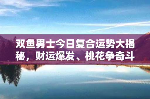 双鱼男士今日复合运势大揭秘，财运爆发、桃花争奇斗艳，有事业的你千万别错过！