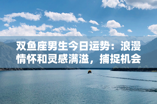 双鱼座男生今日运势：浪漫情怀和灵感满溢，捕捉机会发挥潜力