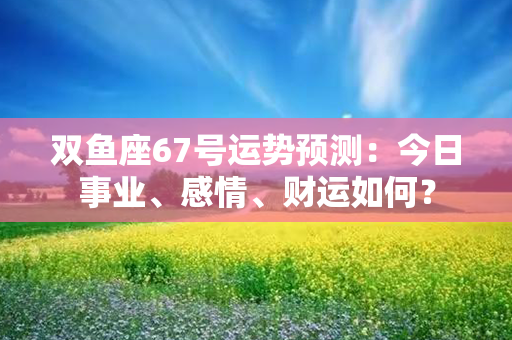 双鱼座67号运势预测：今日事业、感情、财运如何？