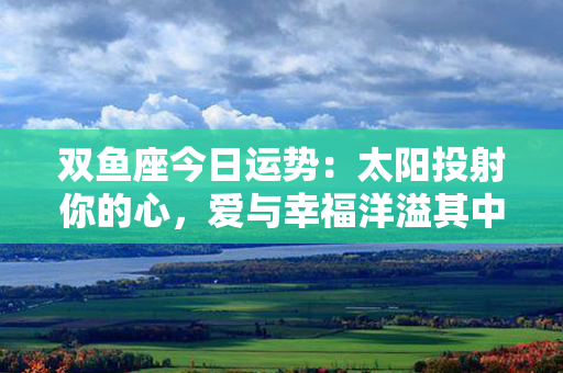 双鱼座今日运势：太阳投射你的心，爱与幸福洋溢其中