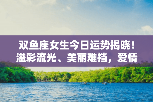 双鱼座女生今日运势揭晓！溢彩流光、美丽难挡，爱情、事业双丰收