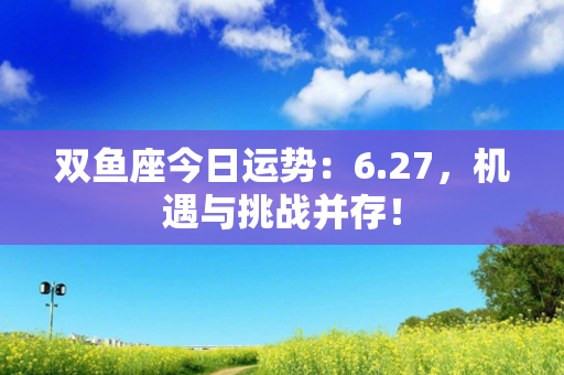 双鱼座今日运势：6.27，机遇与挑战并存！