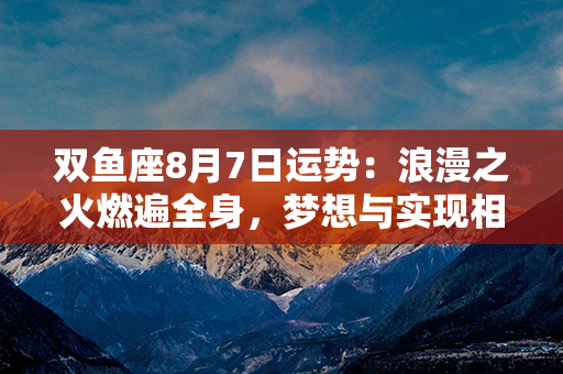 双鱼座8月7日运势：浪漫之火燃遍全身，梦想与实现相约前程