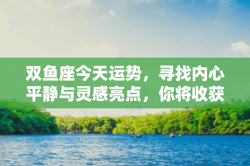 双鱼座今天运势，寻找内心平静与灵感亮点，你将收获奇妙惊喜