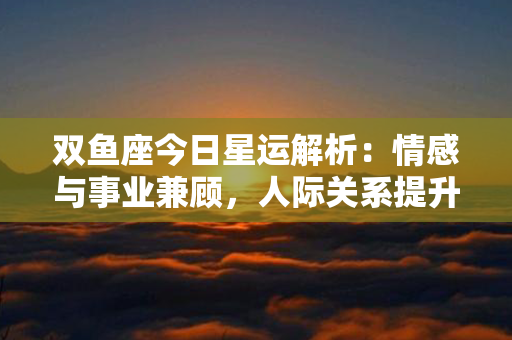 双鱼座今日星运解析：情感与事业兼顾，人际关系提升，财运旺盛，宜保持乐观心态